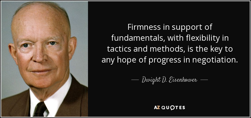 Firmness in support of fundamentals, with flexibility in tactics and methods, is the key to any hope of progress in negotiation. - Dwight D. Eisenhower
