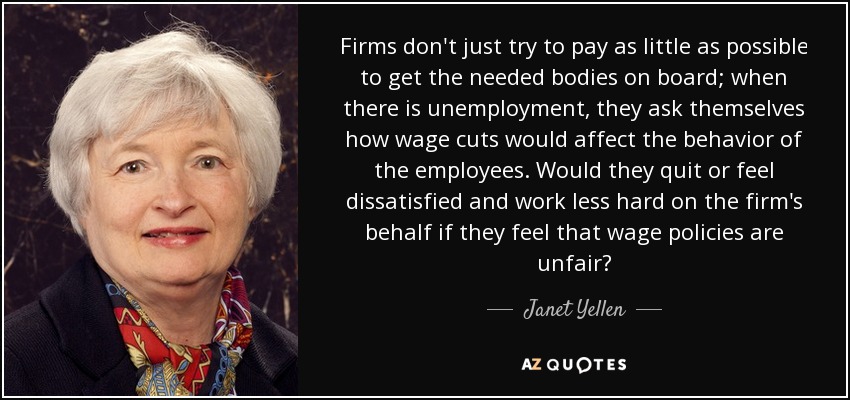 Firms don't just try to pay as little as possible to get the needed bodies on board; when there is unemployment, they ask themselves how wage cuts would affect the behavior of the employees. Would they quit or feel dissatisfied and work less hard on the firm's behalf if they feel that wage policies are unfair? - Janet Yellen