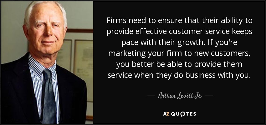 Firms need to ensure that their ability to provide effective customer service keeps pace with their growth. If you're marketing your firm to new customers, you better be able to provide them service when they do business with you. - Arthur Levitt Jr