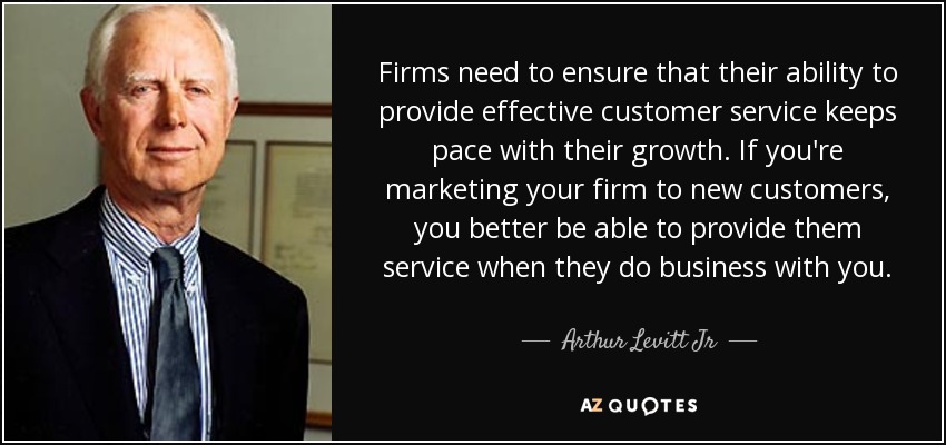 Firms need to ensure that their ability to provide effective customer service keeps pace with their growth. If you're marketing your firm to new customers, you better be able to provide them service when they do business with you. - Arthur Levitt Jr