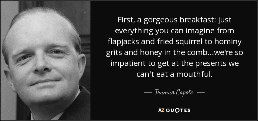 First, a gorgeous breakfast: just everything you can imagine from flapjacks and fried squirrel to hominy grits and honey in the comb...we're so impatient to get at the presents we can't eat a mouthful. - Truman Capote