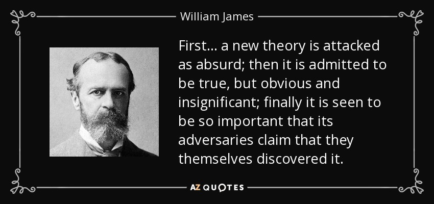First... a new theory is attacked as absurd; then it is admitted to be true, but obvious and insignificant; finally it is seen to be so important that its adversaries claim that they themselves discovered it. - William James