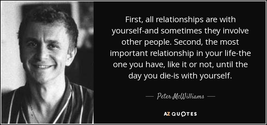 First, all relationships are with yourself-and sometimes they involve other people. Second, the most important relationship in your life-the one you have, like it or not, until the day you die-is with yourself. - Peter McWilliams