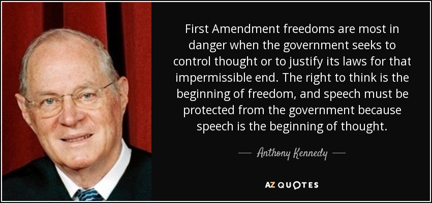 First Amendment freedoms are most in danger when the government seeks to control thought or to justify its laws for that impermissible end. The right to think is the beginning of freedom, and speech must be protected from the government because speech is the beginning of thought. - Anthony Kennedy