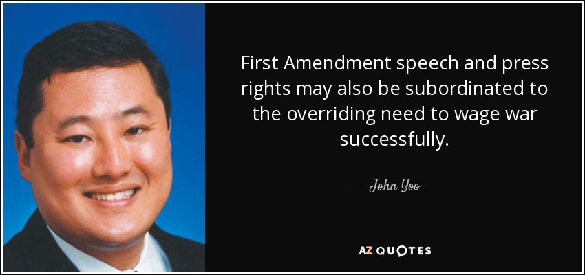 First Amendment speech and press rights may also be subordinated to the overriding need to wage war successfully. - John Yoo