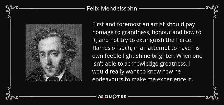 First and foremost an artist should pay homage to grandness, honour and bow to it, and not try to extinguish the fierce flames of such, in an attempt to have his own feeble light shine brighter. When one isn't able to acknowledge greatness, I would really want to know how he endeavours to make me experience it. - Felix Mendelssohn