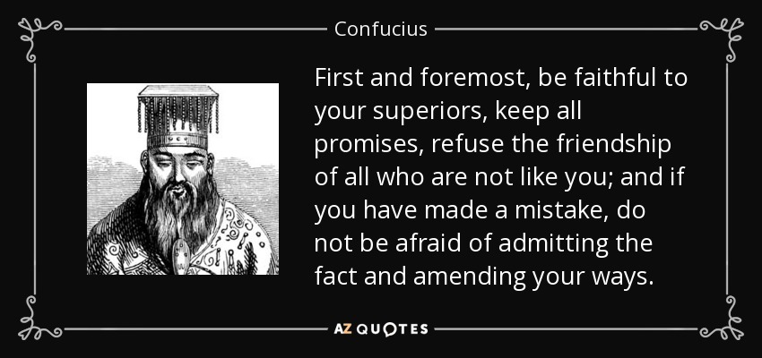 First and foremost, be faithful to your superiors, keep all promises, refuse the friendship of all who are not like you; and if you have made a mistake, do not be afraid of admitting the fact and amending your ways. - Confucius