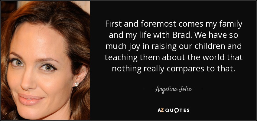 First and foremost comes my family and my life with Brad. We have so much joy in raising our children and teaching them about the world that nothing really compares to that. - Angelina Jolie