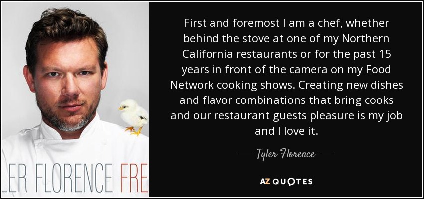 First and foremost I am a chef, whether behind the stove at one of my Northern California restaurants or for the past 15 years in front of the camera on my Food Network cooking shows. Creating new dishes and flavor combinations that bring cooks and our restaurant guests pleasure is my job and I love it. - Tyler Florence