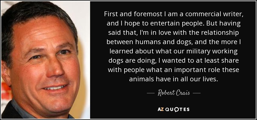 First and foremost I am a commercial writer, and I hope to entertain people. But having said that, I'm in love with the relationship between humans and dogs, and the more I learned about what our military working dogs are doing, I wanted to at least share with people what an important role these animals have in all our lives. - Robert Crais