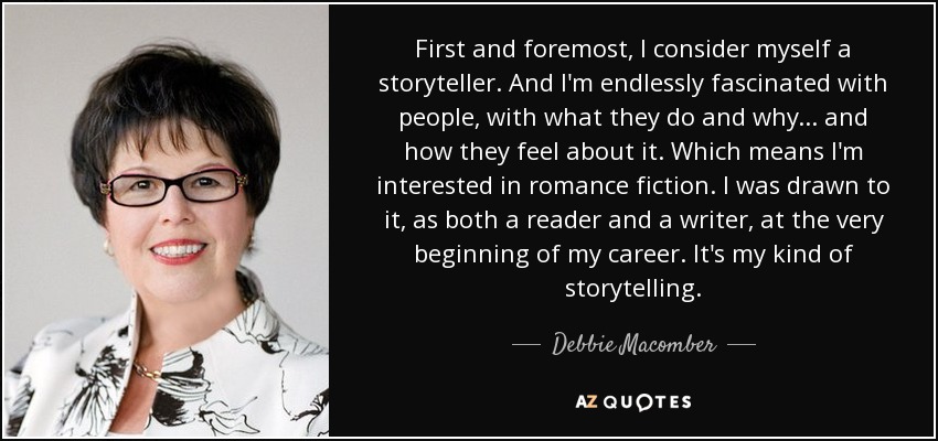 First and foremost, I consider myself a storyteller. And I'm endlessly fascinated with people, with what they do and why... and how they feel about it. Which means I'm interested in romance fiction. I was drawn to it, as both a reader and a writer, at the very beginning of my career. It's my kind of storytelling. - Debbie Macomber