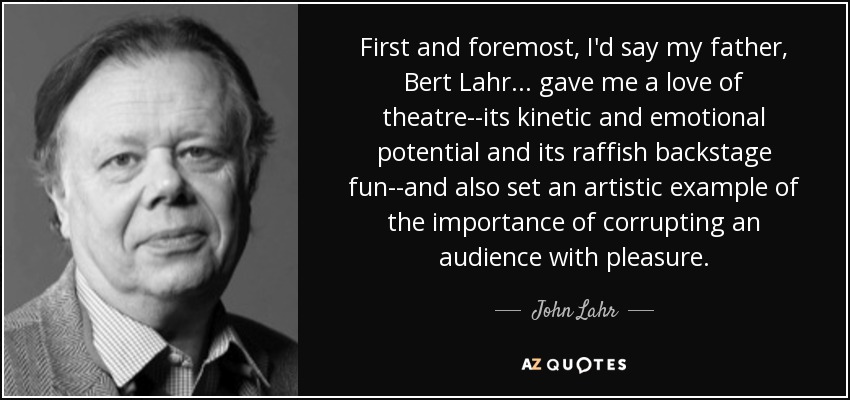 First and foremost, I'd say my father, Bert Lahr ... gave me a love of theatre--its kinetic and emotional potential and its raffish backstage fun--and also set an artistic example of the importance of corrupting an audience with pleasure. - John Lahr