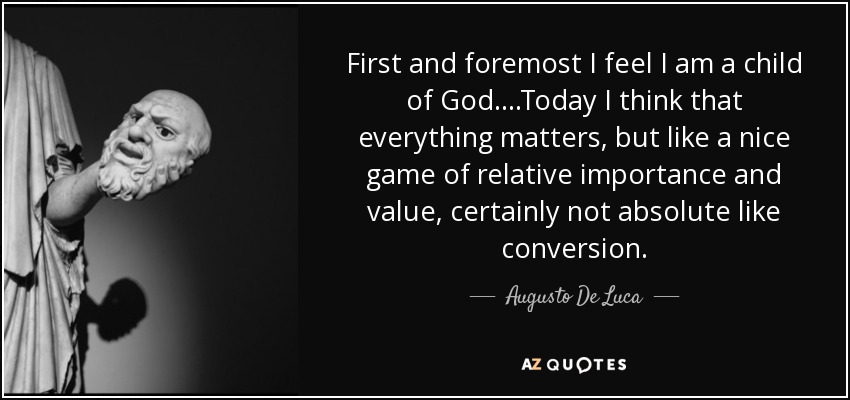 First and foremost I feel I am a child of God ....Today I think that everything matters, but like a nice game of relative importance and value, certainly not absolute like conversion. - Augusto De Luca