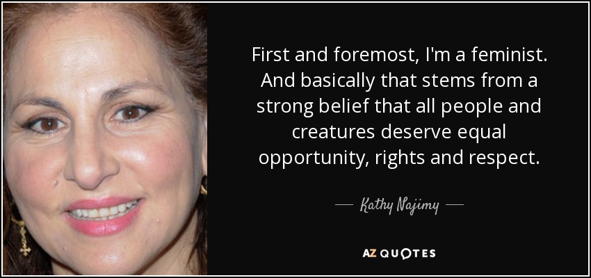 First and foremost, I'm a feminist. And basically that stems from a strong belief that all people and creatures deserve equal opportunity, rights and respect. - Kathy Najimy