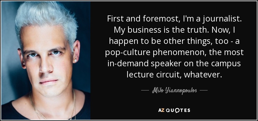 First and foremost, I'm a journalist. My business is the truth. Now, I happen to be other things, too - a pop-culture phenomenon, the most in-demand speaker on the campus lecture circuit, whatever. - Milo Yiannopoulos