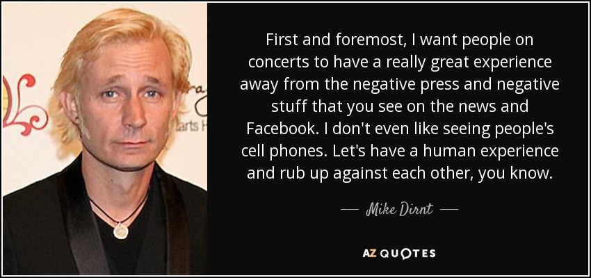 First and foremost, I want people on concerts to have a really great experience away from the negative press and negative stuff that you see on the news and Facebook. I don't even like seeing people's cell phones. Let's have a human experience and rub up against each other, you know. - Mike Dirnt