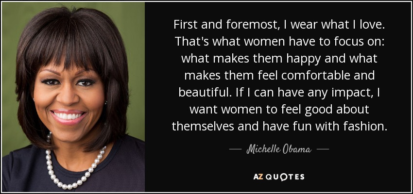 First and foremost, I wear what I love. That's what women have to focus on: what makes them happy and what makes them feel comfortable and beautiful. If I can have any impact, I want women to feel good about themselves and have fun with fashion. - Michelle Obama
