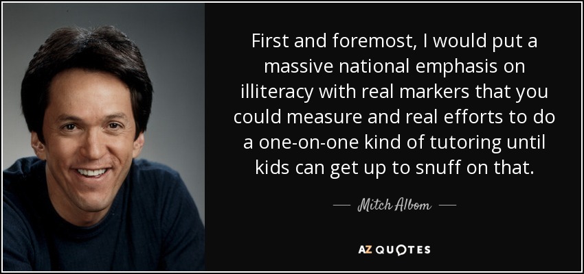 First and foremost, I would put a massive national emphasis on illiteracy with real markers that you could measure and real efforts to do a one-on-one kind of tutoring until kids can get up to snuff on that. - Mitch Albom