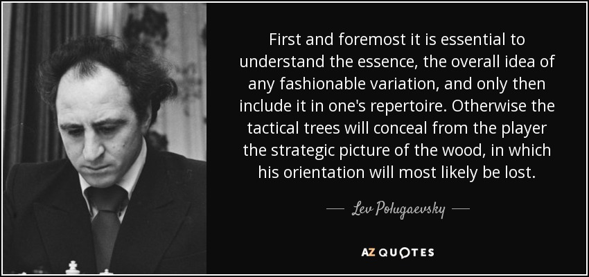 First and foremost it is essential to understand the essence, the overall idea of any fashionable variation, and only then include it in one's repertoire. Otherwise the tactical trees will conceal from the player the strategic picture of the wood, in which his orientation will most likely be lost. - Lev Polugaevsky