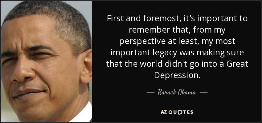 First and foremost, it's important to remember that, from my perspective at least, my most important legacy was making sure that the world didn't go into a Great Depression. - Barack Obama