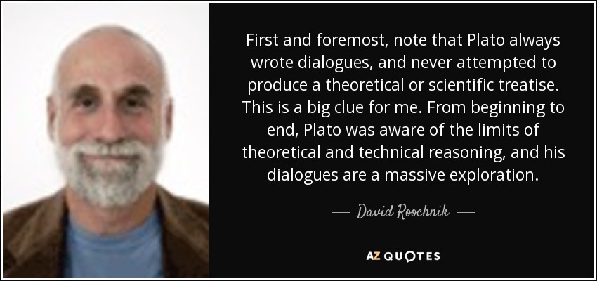First and foremost, note that Plato always wrote dialogues, and never attempted to produce a theoretical or scientific treatise. This is a big clue for me. From beginning to end, Plato was aware of the limits of theoretical and technical reasoning, and his dialogues are a massive exploration. - David Roochnik