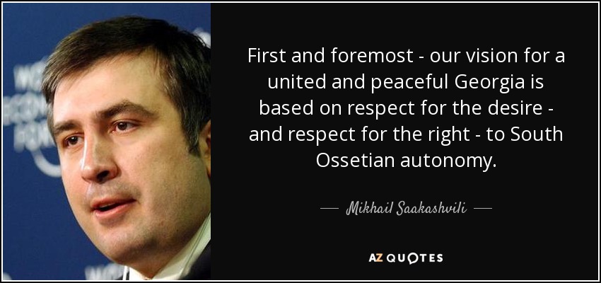 First and foremost - our vision for a united and peaceful Georgia is based on respect for the desire - and respect for the right - to South Ossetian autonomy. - Mikhail Saakashvili