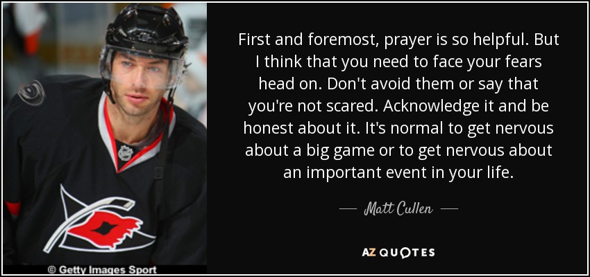 First and foremost, prayer is so helpful. But I think that you need to face your fears head on. Don't avoid them or say that you're not scared. Acknowledge it and be honest about it. It's normal to get nervous about a big game or to get nervous about an important event in your life. - Matt Cullen