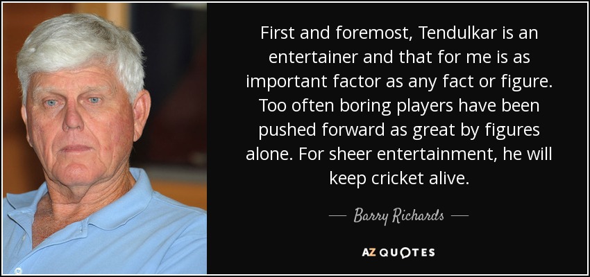 First and foremost, Tendulkar is an entertainer and that for me is as important factor as any fact or figure. Too often boring players have been pushed forward as great by figures alone. For sheer entertainment, he will keep cricket alive. - Barry Richards