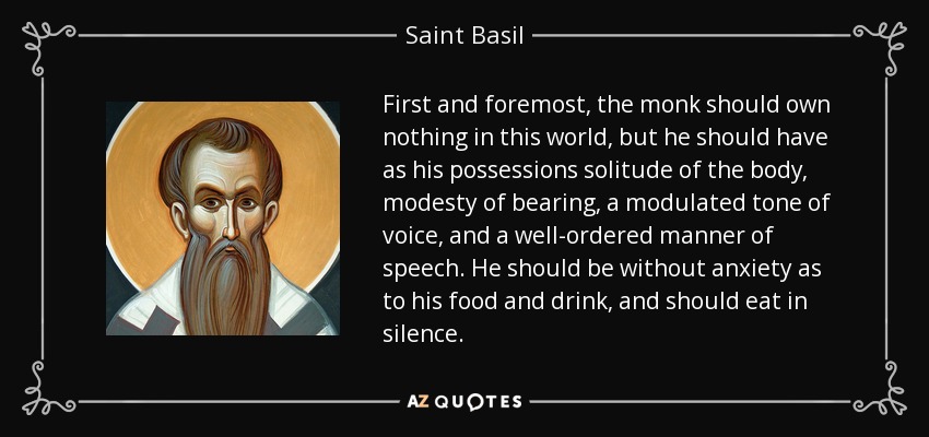 First and foremost, the monk should own nothing in this world, but he should have as his possessions solitude of the body, modesty of bearing, a modulated tone of voice, and a well-ordered manner of speech. He should be without anxiety as to his food and drink, and should eat in silence. - Saint Basil