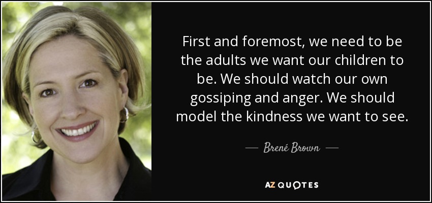 First and foremost, we need to be the adults we want our children to be. We should watch our own gossiping and anger. We should model the kindness we want to see. - Brené Brown