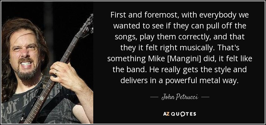 First and foremost, with everybody we wanted to see if they can pull off the songs, play them correctly, and that they it felt right musically. That's something Mike [Mangini] did, it felt like the band. He really gets the style and delivers in a powerful metal way. - John Petrucci