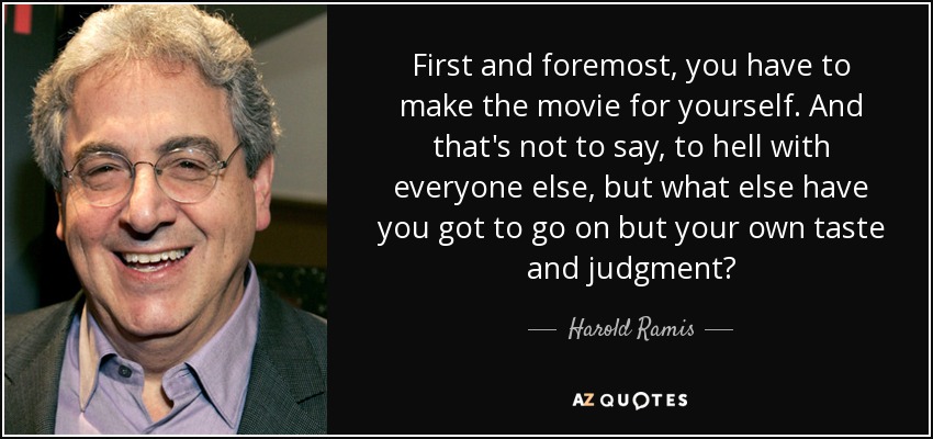 First and foremost, you have to make the movie for yourself. And that's not to say, to hell with everyone else, but what else have you got to go on but your own taste and judgment? - Harold Ramis