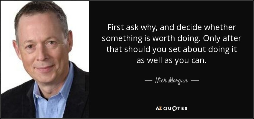 First ask why, and decide whether something is worth doing. Only after that should you set about doing it as well as you can. - Nick Morgan