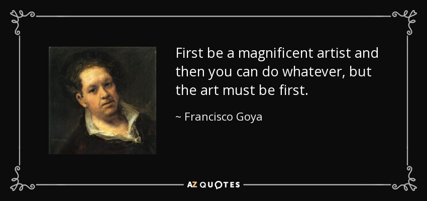 First be a magnificent artist and then you can do whatever, but the art must be first. - Francisco Goya