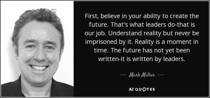 First, believe in your ability to create the future. That's what leaders do-that is our job. Understand reality but never be imprisoned by it. Reality is a moment in time. The future has not yet been written-it is written by leaders. - Mark Millar