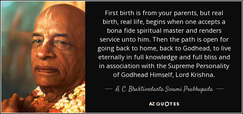 First birth is from your parents, but real birth, real life, begins when one accepts a bona fide spiritual master and renders service unto him. Then the path is open for going back to home, back to Godhead, to live eternally in full knowledge and full bliss and in association with the Supreme Personality of Godhead Himself, Lord Krishna. - A. C. Bhaktivedanta Swami Prabhupada