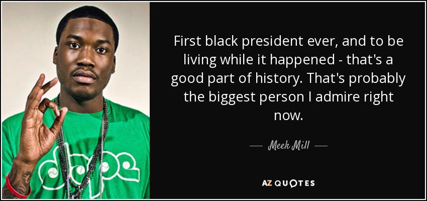 First black president ever, and to be living while it happened - that's a good part of history. That's probably the biggest person I admire right now. - Meek Mill