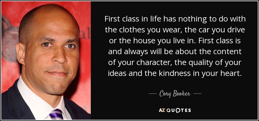 First class in life has nothing to do with the clothes you wear, the car you drive or the house you live in. First class is and always will be about the content of your character, the quality of your ideas and the kindness in your heart. - Cory Booker