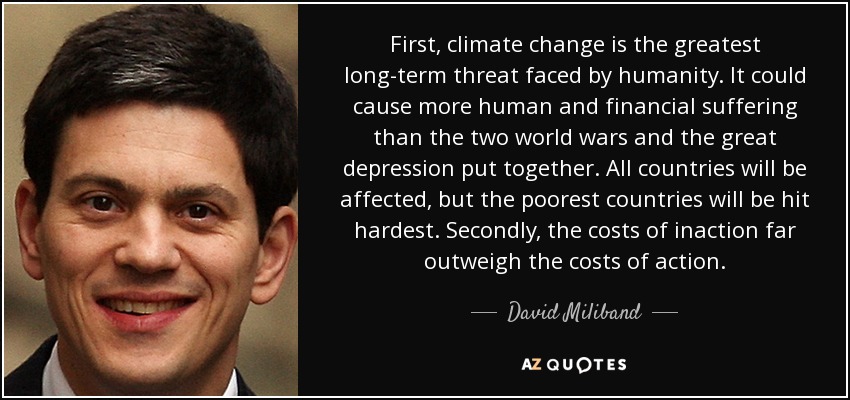 First, climate change is the greatest long-term threat faced by humanity. It could cause more human and financial suffering than the two world wars and the great depression put together. All countries will be affected, but the poorest countries will be hit hardest. Secondly, the costs of inaction far outweigh the costs of action. - David Miliband