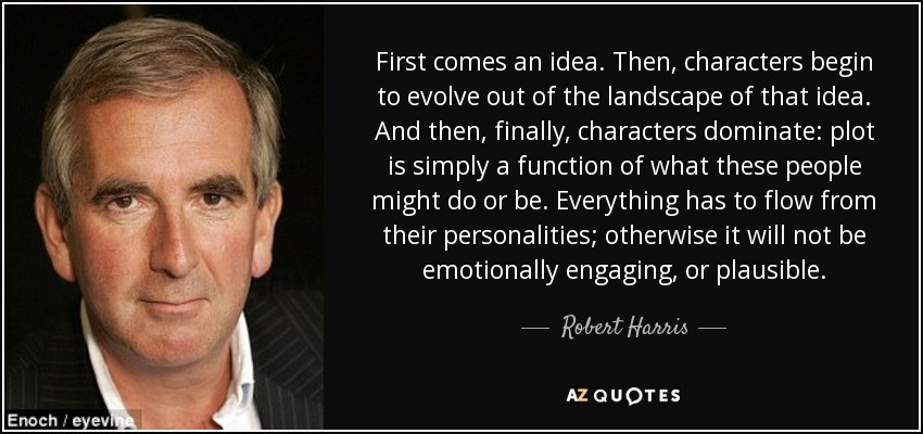 First comes an idea. Then, characters begin to evolve out of the landscape of that idea. And then, finally, characters dominate: plot is simply a function of what these people might do or be. Everything has to flow from their personalities; otherwise it will not be emotionally engaging, or plausible. - Robert Harris