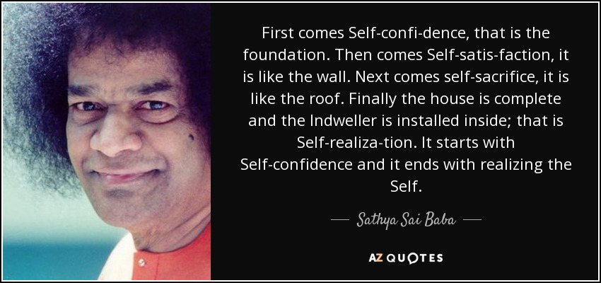First comes Self-confi­dence, that is the foundation. Then comes Self-satis­faction, it is like the wall. Next comes self-sacrifice, it is like the roof. Finally the house is complete and the Indweller is installed inside; that is Self-realiza­tion. It starts with Self-confidence and it ends with realizing the Self. - Sathya Sai Baba