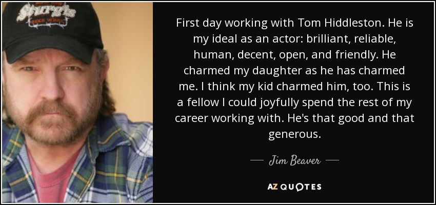 First day working with Tom Hiddleston. He is my ideal as an actor: brilliant, reliable, human, decent, open, and friendly. He charmed my daughter as he has charmed me. I think my kid charmed him, too. This is a fellow I could joyfully spend the rest of my career working with. He's that good and that generous. - Jim Beaver