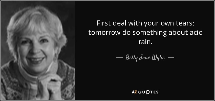 First deal with your own tears; tomorrow do something about acid rain. - Betty Jane Wylie