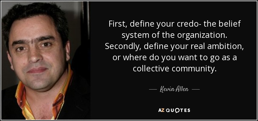 First, define your credo- the belief system of the organization. Secondly, define your real ambition, or where do you want to go as a collective community. - Kevin Allen