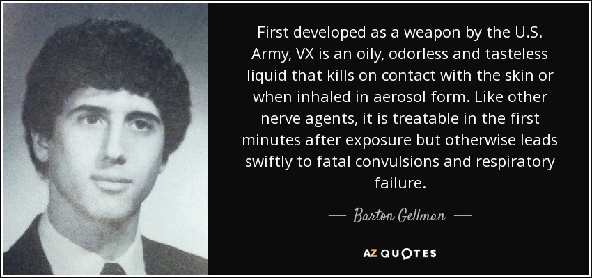 First developed as a weapon by the U.S. Army, VX is an oily, odorless and tasteless liquid that kills on contact with the skin or when inhaled in aerosol form. Like other nerve agents, it is treatable in the first minutes after exposure but otherwise leads swiftly to fatal convulsions and respiratory failure. - Barton Gellman