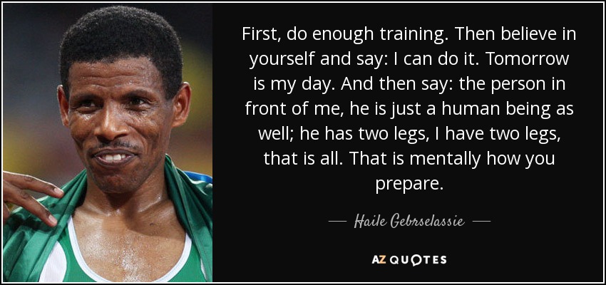 First, do enough training. Then believe in yourself and say: I can do it. Tomorrow is my day. And then say: the person in front of me, he is just a human being as well; he has two legs, I have two legs, that is all. That is mentally how you prepare. - Haile Gebrselassie
