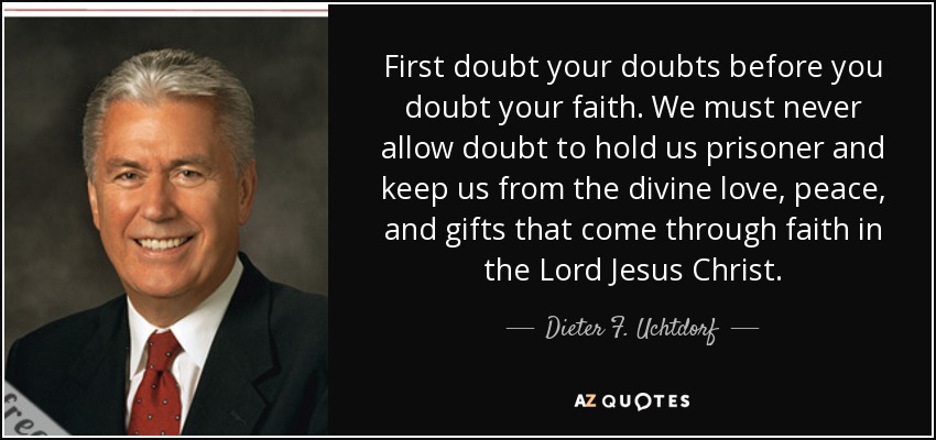 First doubt your doubts before you doubt your faith. We must never allow doubt to hold us prisoner and keep us from the divine love, peace, and gifts that come through faith in the Lord Jesus Christ. - Dieter F. Uchtdorf