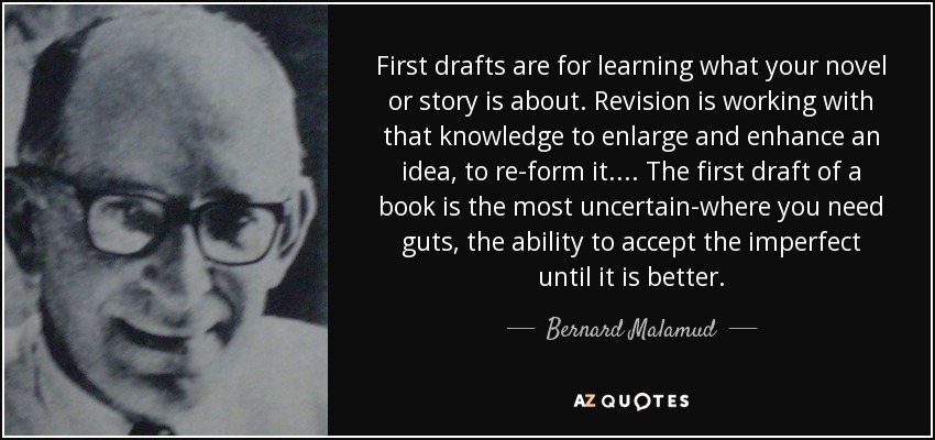 First drafts are for learning what your novel or story is about. Revision is working with that knowledge to enlarge and enhance an idea, to re-form it.... The first draft of a book is the most uncertain-where you need guts, the ability to accept the imperfect until it is better. - Bernard Malamud