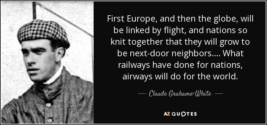 First Europe, and then the globe, will be linked by flight, and nations so knit together that they will grow to be next-door neighbors. . . . What railways have done for nations, airways will do for the world. - Claude Grahame-White