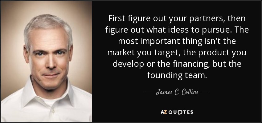 First figure out your partners, then figure out what ideas to pursue. The most important thing isn't the market you target, the product you develop or the financing, but the founding team. - James C. Collins